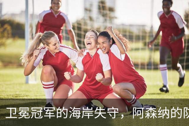 卫冕冠军的海岸失守，阿森纳的防线如纸糊